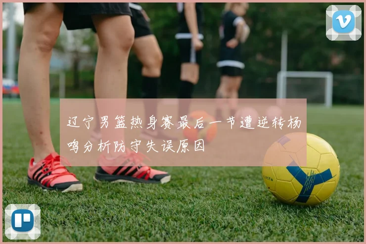 辽宁男篮热身赛最后一节遭逆转杨鸣分析防守失误原因