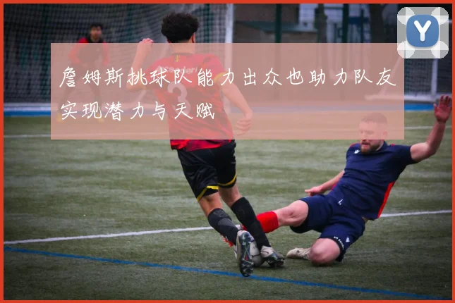 詹姆斯挑球队能力出众也助力队友实现潜力与天赋