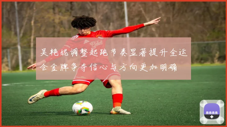 吴艳妮调整起跑节奏显著提升全运会金牌争夺信心与方向更加明确