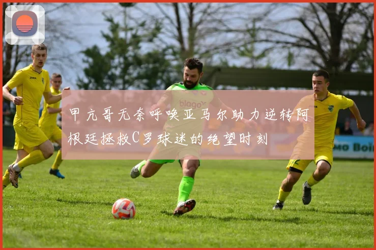 甲亢哥无奈呼唤亚马尔助力逆转阿根廷拯救C罗球迷的绝望时刻