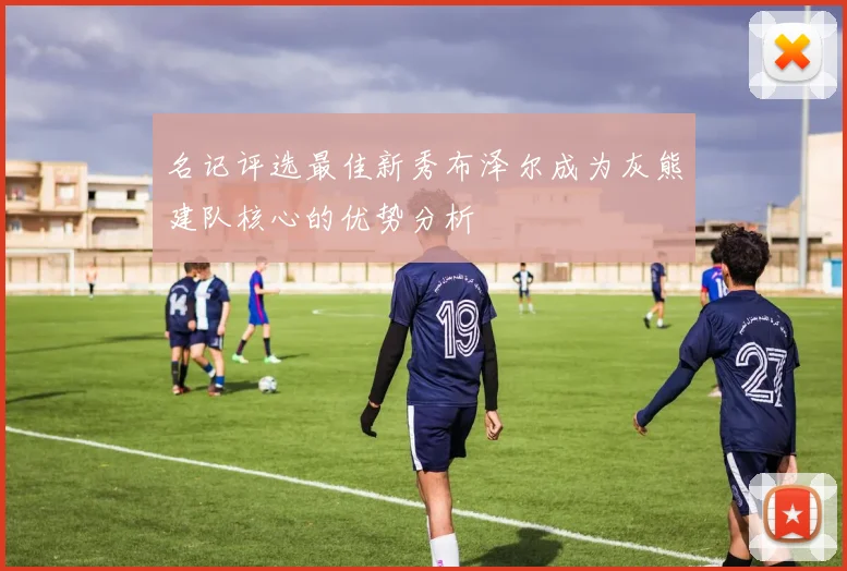 名记评选最佳新秀布泽尔成为灰熊建队核心的优势分析