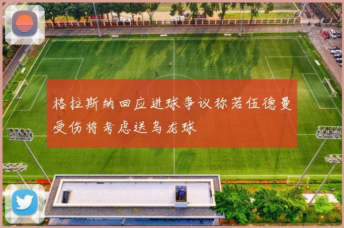 格拉斯纳回应进球争议称若伍德曼受伤将考虑送乌龙球
