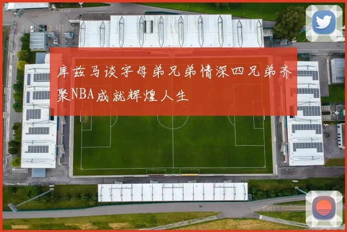 库兹马谈字母弟兄弟情深四兄弟齐聚NBA成就辉煌人生