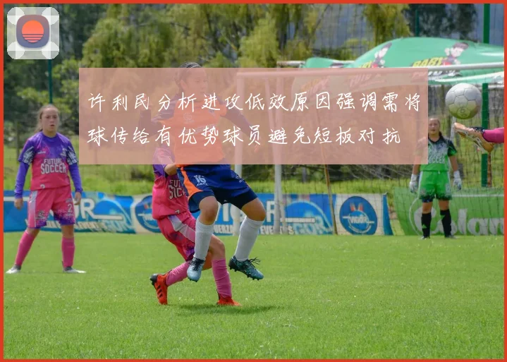 许利民分析进攻低效原因强调需将球传给有优势球员避免短板对抗