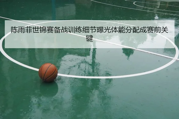 陈雨菲世锦赛备战训练细节曝光体能分配成赛前关键