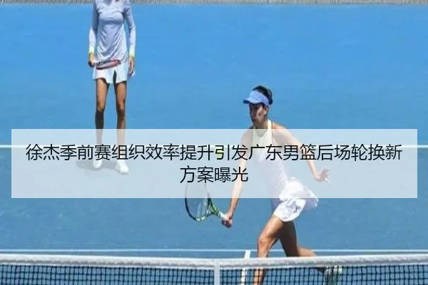 徐杰季前赛组织效率提升引发广东男篮后场轮换新方案曝光